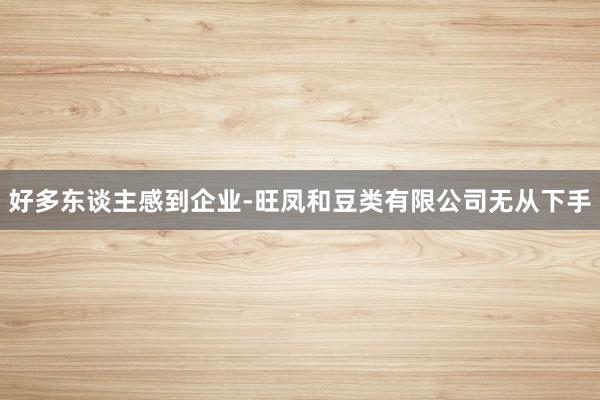 好多东谈主感到企业-旺凤和豆类有限公司无从下手
